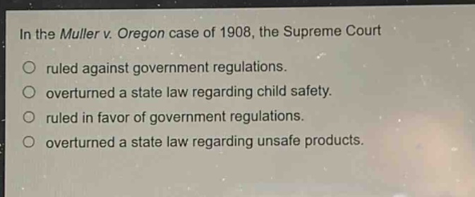 in the muller v. oregon case of 1908, the supreme court\nruled against government regulations.\noverturned a state law regarding child safety.\nruled in favor of government regulations.\noverturned a state law regarding unsafe products.