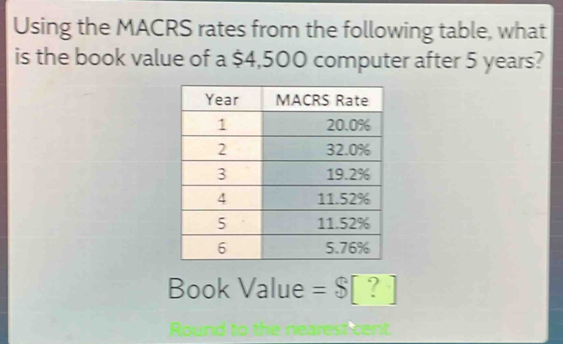 using the macrs rates from the following table, what is the book value of a $4,500 computer after 5 years?\n| year | macrs rate |\n| ---- | ---- |\n| 1 | 20.0% |\n| 2 | 32.0% |\n| 3 | 19.2% |\n| 4 | 11.52% |\n| 5 | 11.52% |\n| 6 | 5.76% |\nbook value = $?\nround to the nearest cent