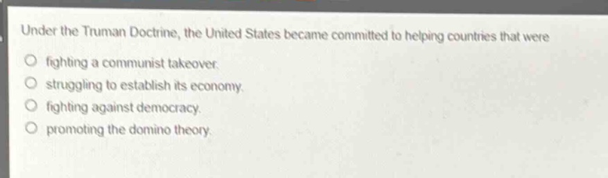 under the truman doctrine, the united states became committed to helping countries that were\nfighting a communist takeover.\nstruggling to establish its economy.\nfighting against democracy.\npromoting the domino theory.