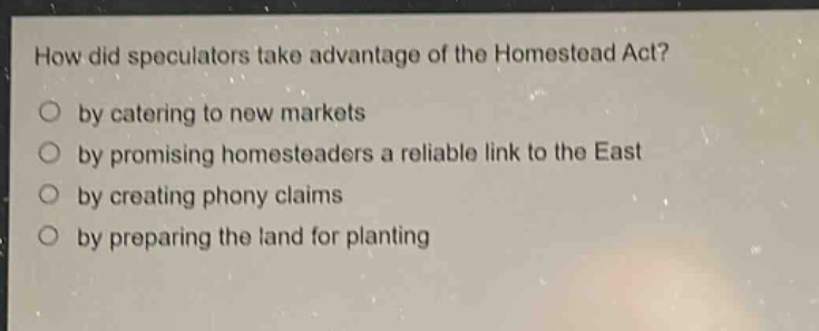 how did speculators take advantage of the homestead act?\nby catering to new markets\nby promising homesteaders a reliable link to the east\nby creating phony claims\nby preparing the land for planting
