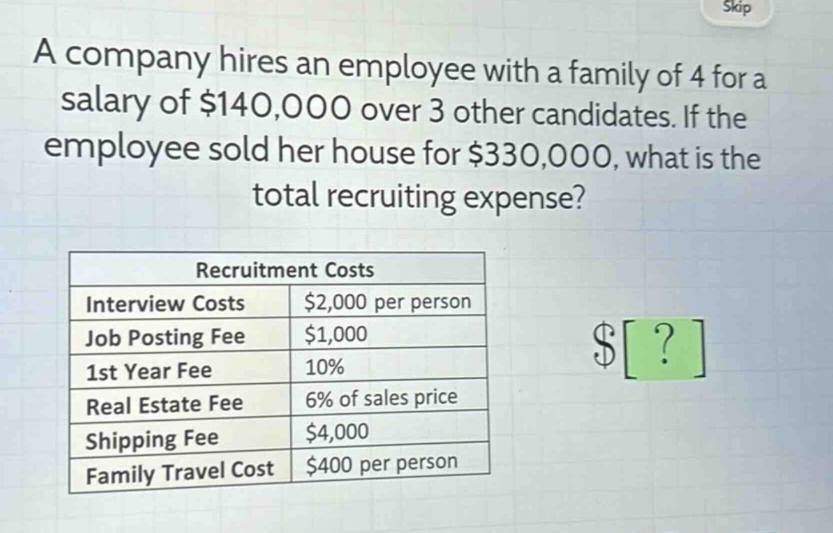 a company hires an employee with a family of 4 for a salary of $140,000 over 3 other candidates. if the employee sold her house for $330,000, what is the total recruiting expense?\n\n|recruitment costs| |\n|--|--| \n|interview costs|$2,000 per person|\n|job posting fee|$1,000|\n|1st year fee|10%|\n|real estate fee|6% of sales price|\n|shipping fee|$4,000|\n|family travel cost|$400 per person|
