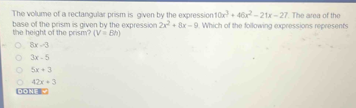 the volume of a rectangular prism is given by the expression 10x³ + 46x² - 21x - 27. the area of the base of the prism is given by the expression 2x² + 8x - 9. which of the following expressions represents the height of the prism? (v = bh)\n8x - 3\n3x - 5\n5x + 3\n42x + 3\ndone
