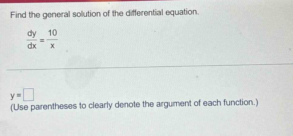 find the general solution of the differential equation.\n$\frac{dy}{dx}=\frac{10}{x}$\n$y=square$\n(use parentheses to clearly denote the argument of each function.)