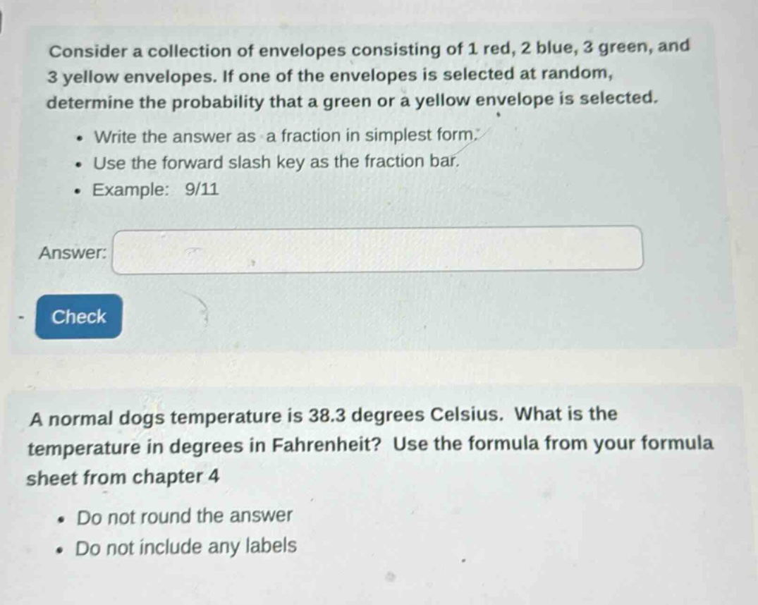 consider a collection of envelopes consisting of 1 red, 2 blue, 3 green, and 3 yellow envelopes. if one of the envelopes is selected at random, determine the probability that a green or a yellow envelope is selected.\n- write the answer as a fraction in simplest form.\n- use the forward slash key as the fraction bar.\n- example: 9/11\nanswer:\ncheck\n\na normal dogs temperature is 38.3 degrees celsius. what is the temperature in degrees in fahrenheit? use the formula from your formula sheet from chapter 4\n- do not round the answer\n- do not include any labels