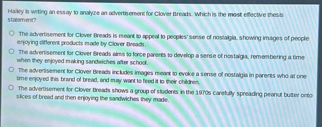 hailey is writing an essay to analyze an advertisement for clover breads. which is the most effective thesis statement?\nthe advertisement for clover breads is meant to appeal to peoples’ sense of nostalgia, showing images of people enjoying different products made by clover breads.\nthe advertisement for clover breads aims to force parents to develop a sense of nostalgia, remembering a time when they enjoyed making sandwiches after school.\nthe advertisement for clover breads includes images meant to evoke a sense of nostalgia in parents who at one time enjoyed this brand of bread, and may want to feed it to their children.\nthe advertisement for clover breads shows a group of students in the 1970s carefully spreading peanut butter onto slices of bread and then enjoying the sandwiches they made.