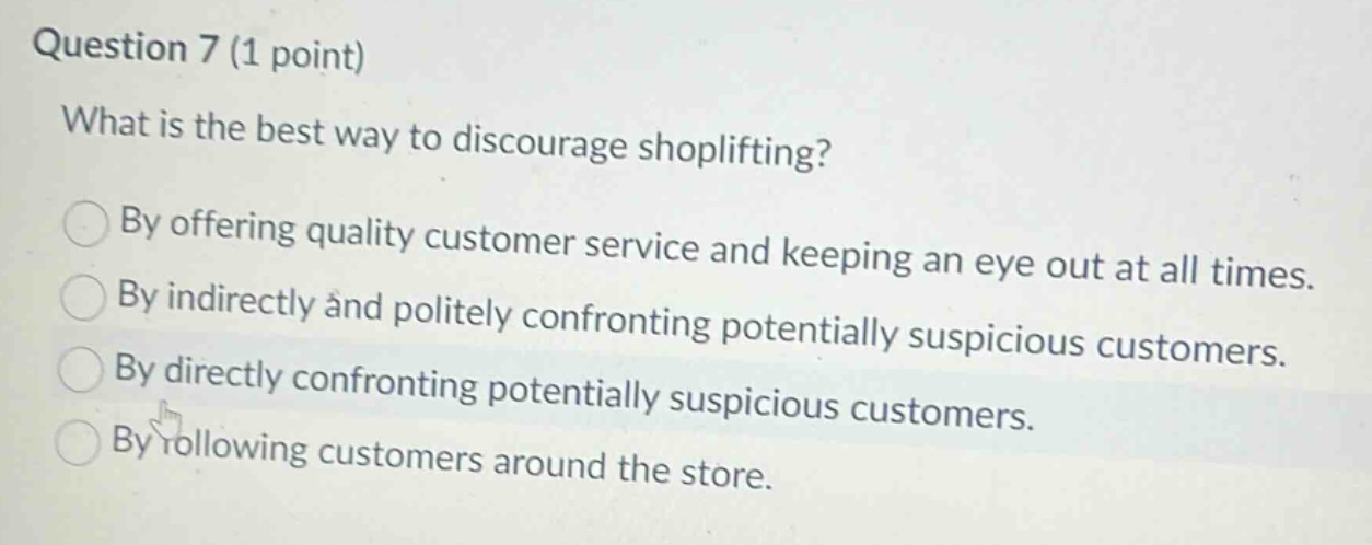 question 7 (1 point)\nwhat is the best way to discourage shoplifting?\nby offering quality customer service and keeping an eye out at all times.\nby indirectly and politely confronting potentially suspicious customers.\nby directly confronting potentially suspicious customers.\nby following customers around the store.