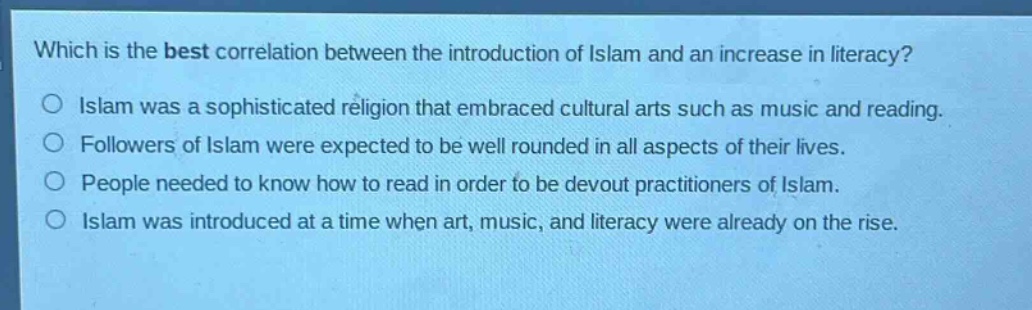 which is the best correlation between the introduction of islam and an increase in literacy?\nislam was a sophisticated religion that embraced cultural arts such as music and reading.\nfollowers of islam were expected to be well rounded in all aspects of their lives.\npeople needed to know how to read in order to be devout practitioners of islam.\nislam was introduced at a time when art, music, and literacy were already on the rise.