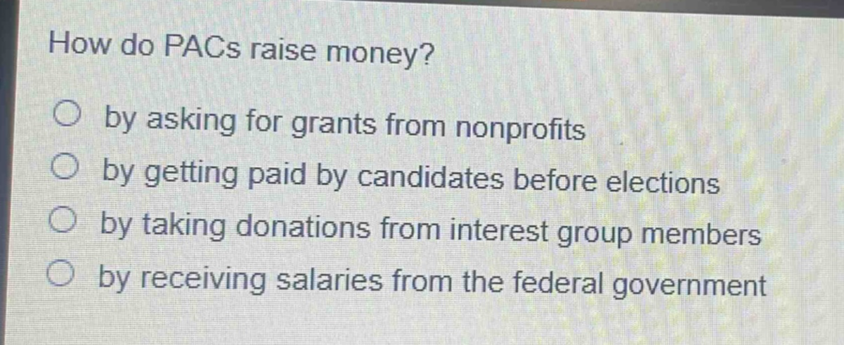 how do pacs raise money?\nby asking for grants from nonprofits\nby getting paid by candidates before elections\nby taking donations from interest group members\nby receiving salaries from the federal government