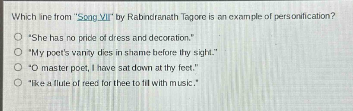 which line from \song vii\ by rabindranath tagore is an example of personification?\n\she has no pride of dress and decoration.\\n\my poets vanity dies in shame before thy sight.\\n\o master poet, i have sat down at thy feet.\\n\like a flute of reed for thee to fill with music.\