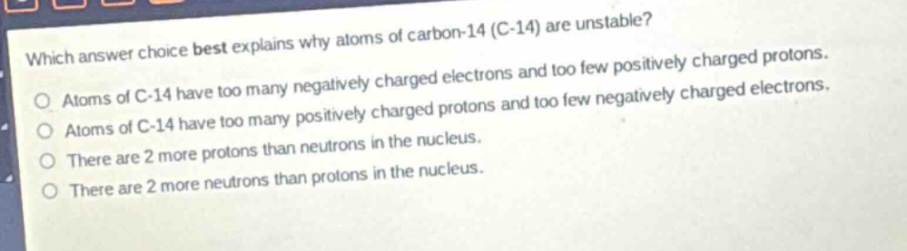 which answer choice best explains why atoms of carbon - 14 (c - 14) are unstable?\no atoms of c - 14 have too many negatively charged electrons and too few positively charged protons.\no atoms of c - 14 have too many positively charged protons and too few negatively charged electrons.\no there are 2 more protons than neutrons in the nucleus.\no there are 2 more neutrons than protons in the nucleus.