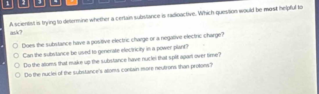 a scientist is trying to determine whether a certain substance is radioactive. which question would be most helpful to ask?\ndoes the substance have a positive electric charge or a negative electric charge?\ncan the substance be used to generate electricity in a power plant?\ndo the atoms that make up the substance have nuclei that split apart over time?\ndo the nuclei of the substances atoms contain more neutrons than protons?