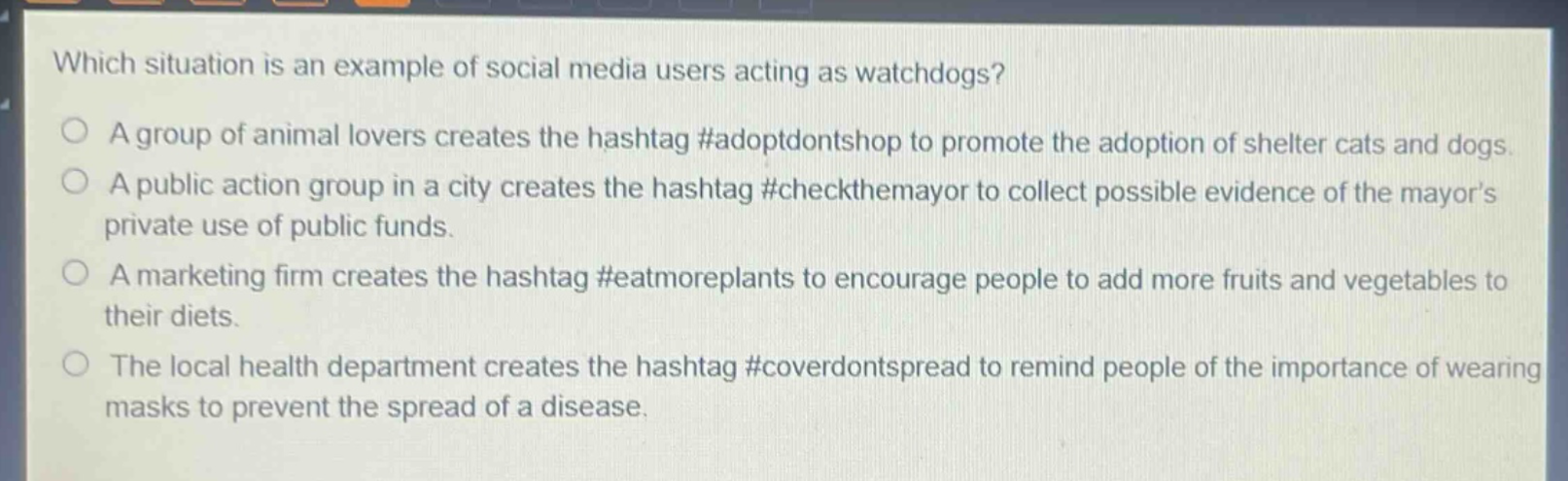 which situation is an example of social media users acting as watchdogs?\na group of animal lovers creates the hashtag #adoptdontshop to promote the adoption of shelter cats and dogs.\na public action group in a city creates the hashtag #checkthemayor to collect possible evidence of the mayors private use of public funds.\na marketing firm creates the hashtag #eatmoreplants to encourage people to add more fruits and vegetables to their diets.\nthe local health department creates the hashtag #coverdontspread to remind people of the importance of wearing masks to prevent the spread of a disease.