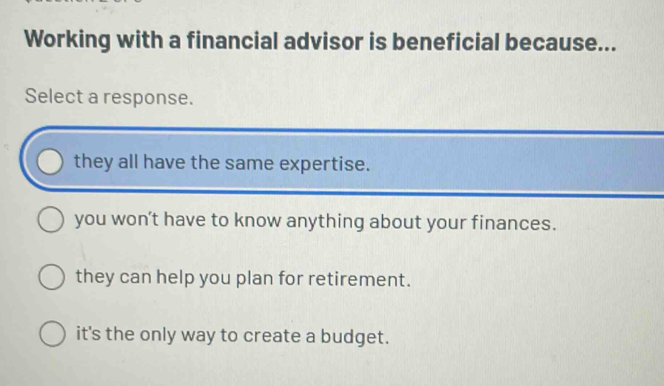 working with a financial advisor is beneficial because... select a response. they all have the same expertise. you won’t have to know anything about your finances. they can help you plan for retirement. it’s the only way to create a budget.