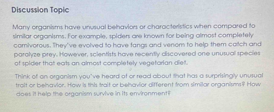 discussion topic\nmany organisms have unusual behaviors or characteristics when compared to similar organisms. for example, spiders are known for being almost completely carnivorous. theyve evolved to have fangs and venom to help them catch and paralyze prey. however, scientists have recently discovered one unusual species of spider that eats an almost completely vegetarian diet.\nthink of an organism youve heard of or read about that has a surprisingly unusual trait or behavior. how is this trait or behavior different from similar organisms? how does it help the organism survive in its environment?
