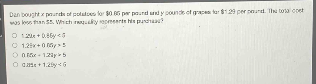 dan bought x pounds of potatoes for $0.85 per pound and y pounds of grapes for $1.29 per pound. the total cost was less than $5. which inequality represents his purchase?\n1.29x + 0.85y < 5\n1.29x + 0.85y > 5\n0.85x + 1.29y > 5\n0.85x + 1.29y < 5