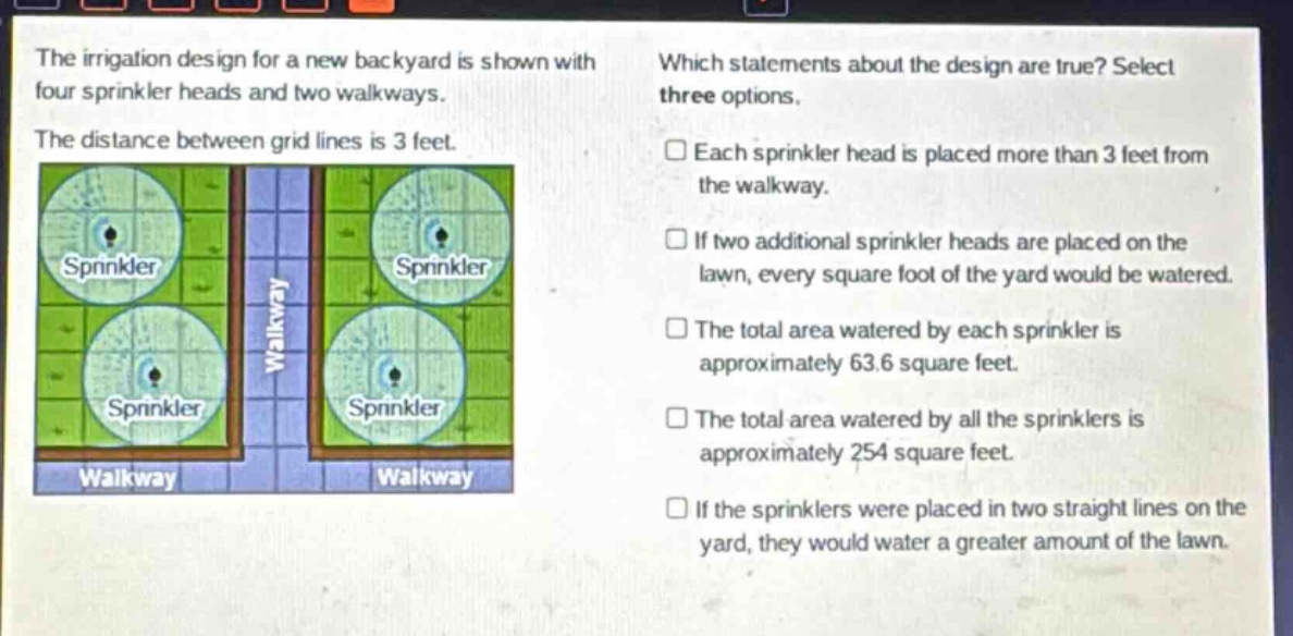 the irrigation design for a new backyard is shown with four sprinkler heads and two walkways. the distance between grid lines is 3 feet. which statements about the design are true? select three options. each sprinkler head is placed more than 3 feet from the walkway. if two additional sprinkler heads are placed on the lawn, every square foot of the yard would be watered. the total area watered by each sprinkler is approximately 63.6 square feet. the total area watered by all the sprinklers is approximately 254 square feet. if the sprinklers were placed in two straight lines on the yard, they would water a greater amount of the lawn.