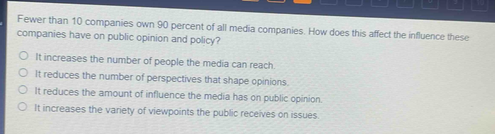 fewer than 10 companies own 90 percent of all media companies. how does this affect the influence these companies have on public opinion and policy?\nit increases the number of people the media can reach.\nit reduces the number of perspectives that shape opinions.\nit reduces the amount of influence the media has on public opinion.\nit increases the variety of viewpoints the public receives on issues.