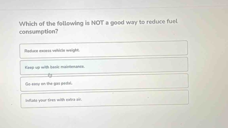 which of the following is not a good way to reduce fuel consumption?\nreduce excess vehicle weight.\nkeep up with basic maintenance.\ngo easy on the gas pedal.\ninflate your tires with extra air.