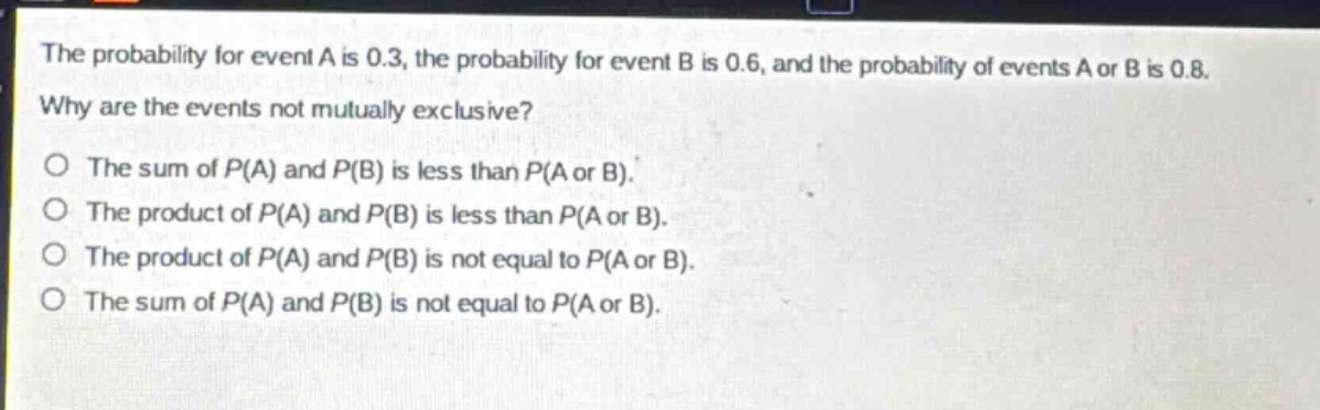 the probability for event a is 0.3, the probability for event b is 0.6, and the probability of events a or b is 0.8. why are the events not mutually exclusive?\no the sum of p(a) and p(b) is less than p(a or b).\no the product of p(a) and p(b) is less than p(a or b).\no the product of p(a) and p(b) is not equal to p(a or b).\no the sum of p(a) and p(b) is not equal to p(a or b).