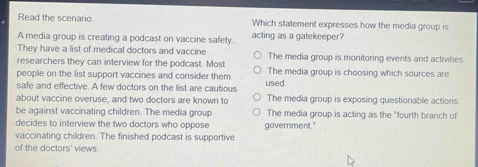 read the scenario. a media group is creating a podcast on vaccine safety. they have a list of medical doctors and vaccine researchers they can interview for the podcast. most people on the list support vaccines and consider them safe and effective. a few doctors on the list are cautious about vaccine overuse, and two doctors are known to be against vaccinating children. the media group decides to interview the two doctors who oppose vaccinating children. the finished podcast is supportive of the doctors’ views. which statement expresses how the media group is acting as a gatekeeper? the media group is monitoring events and activities. the media group is choosing which sources are used. the media group is exposing questionable actions. the media group is acting as the “fourth branch of government.”