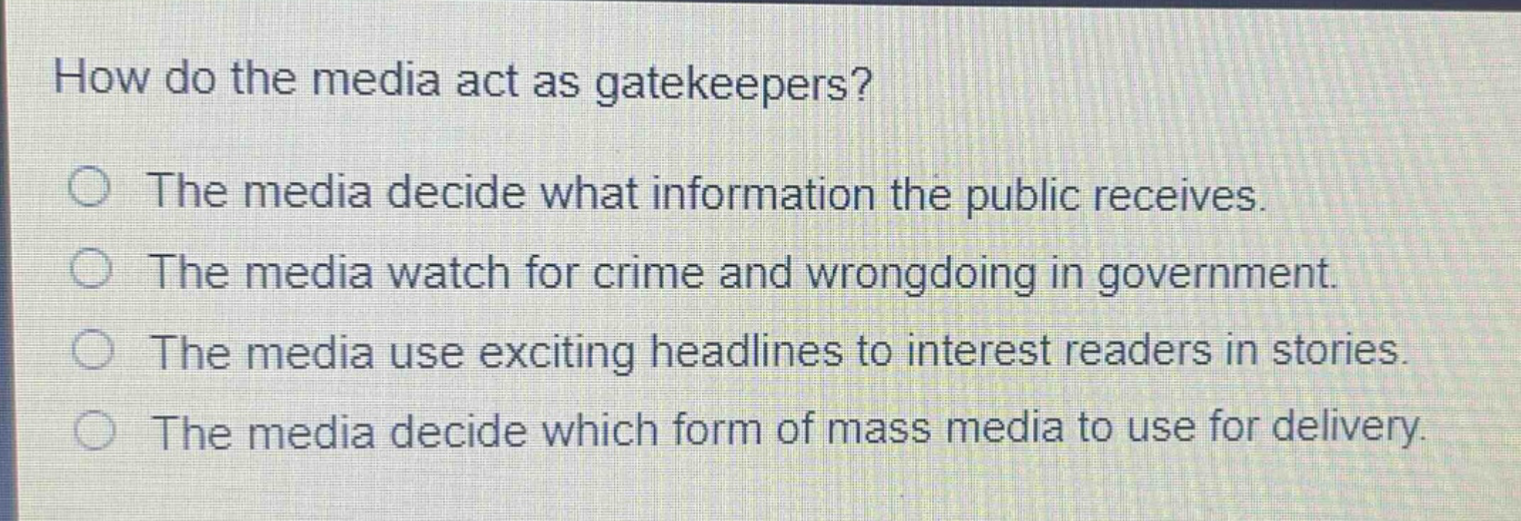 how do the media act as gatekeepers?\nthe media decide what information the public receives.\nthe media watch for crime and wrongdoing in government.\nthe media use exciting headlines to interest readers in stories.\nthe media decide which form of mass media to use for delivery.