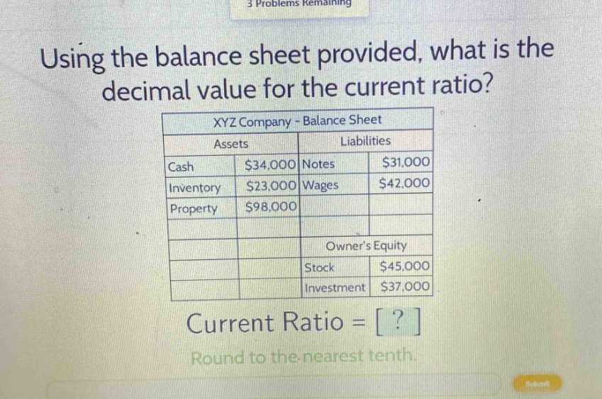 using the balance sheet provided, what is the decimal value for the current ratio? xyz company - balance sheet assets liabilities cash $34,000 notes $31,000 inventory $23,000 wages $42,000 property $98,000 owners equity stock $45,000 investment $37,000 current ratio = ? round to the nearest tenth.
