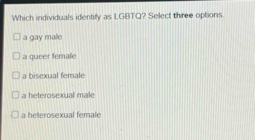 which individuals identify as lgbtq? select three options.\n□ a gay male\n□ a queer female\n□ a bisexual female\n□ a heterosexual male\n□ a heterosexual female