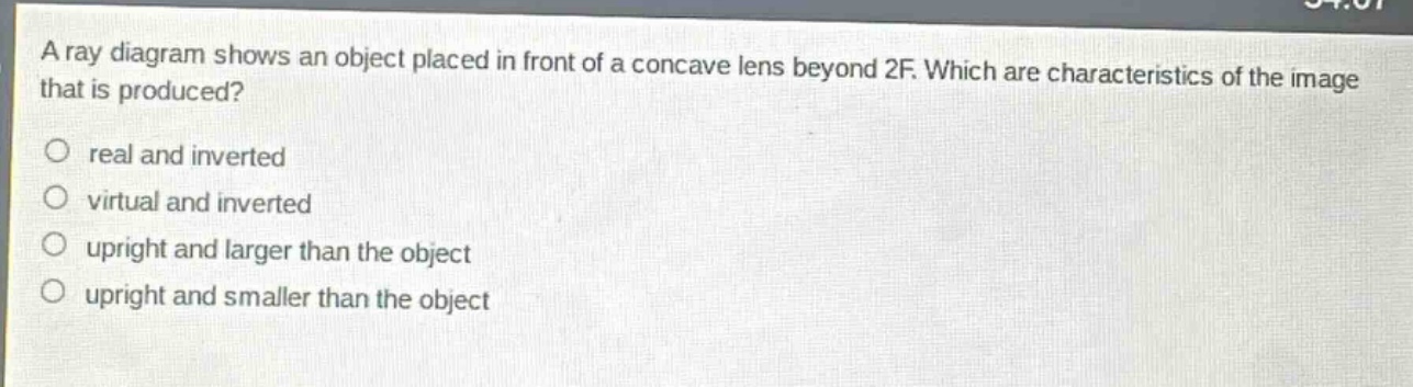 a ray diagram shows an object placed in front of a concave lens beyond 2f. which are characteristics of the image that is produced?\nreal and inverted\nvirtual and inverted\nupright and larger than the object\nupright and smaller than the object
