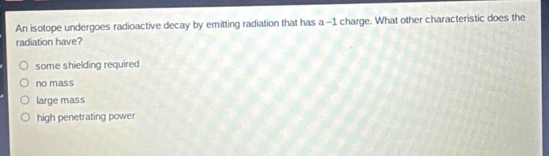 an isotope undergoes radioactive decay by emitting radiation that has a -1 charge. what other characteristic does the radiation have?\no some shielding required\no no mass\no large mass\no high penetrating power