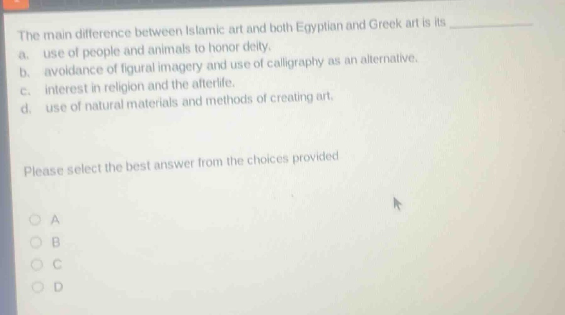 the main difference between islamic art and both egyptian and greek art is its\na. use of people and animals to honor deity.\nb. avoidance of figural imagery and use of calligraphy as an alternative.\nc. interest in religion and the afterlife.\nd. use of natural materials and methods of creating art.\nplease select the best answer from the choices provided\n○ a\n○ b\n○ c\n○ d