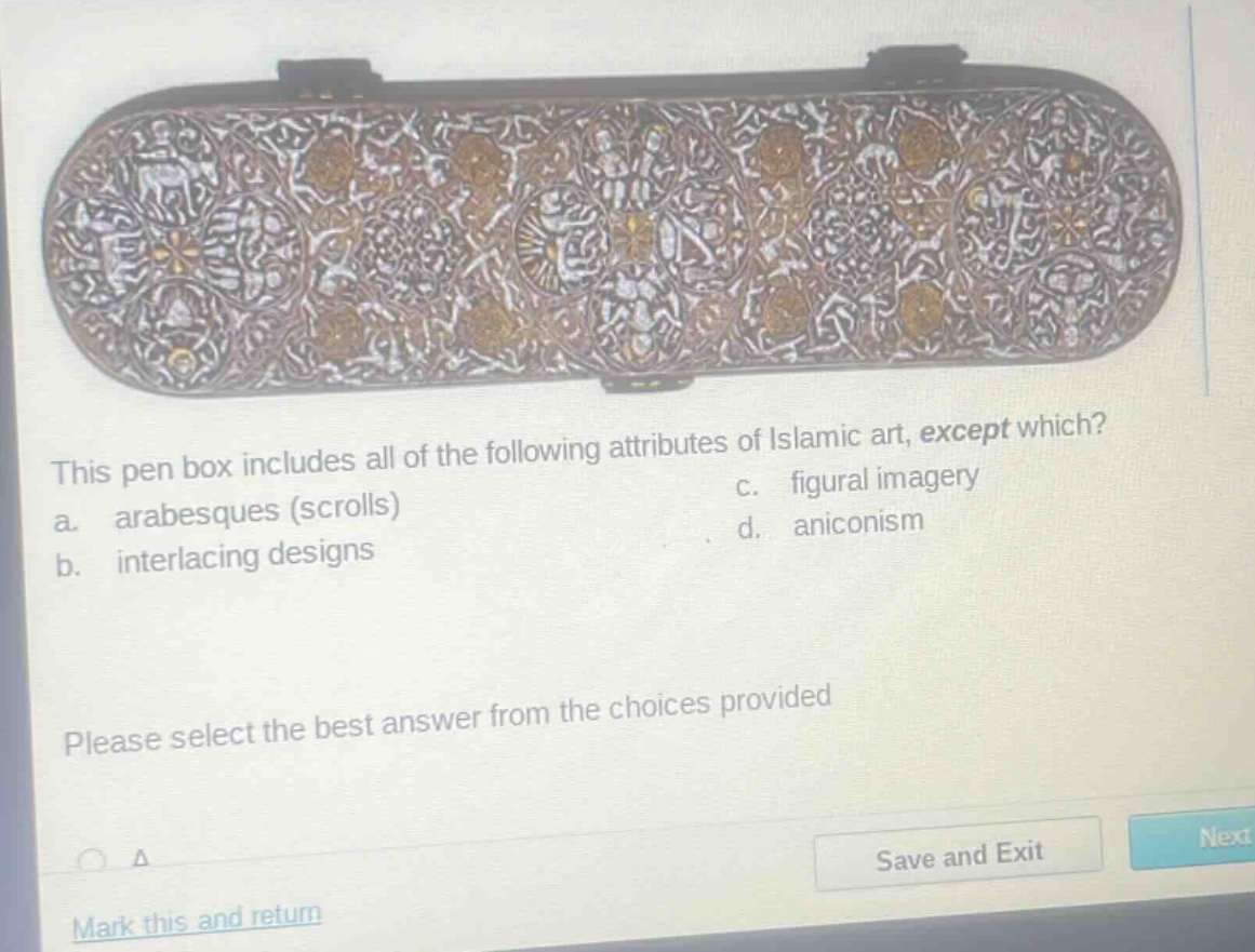 this pen box includes all of the following attributes of islamic art, except which? a. arabesques (scrolls) b. interlacing designs c. figural imagery d. aniconism please select the best answer from the choices provided