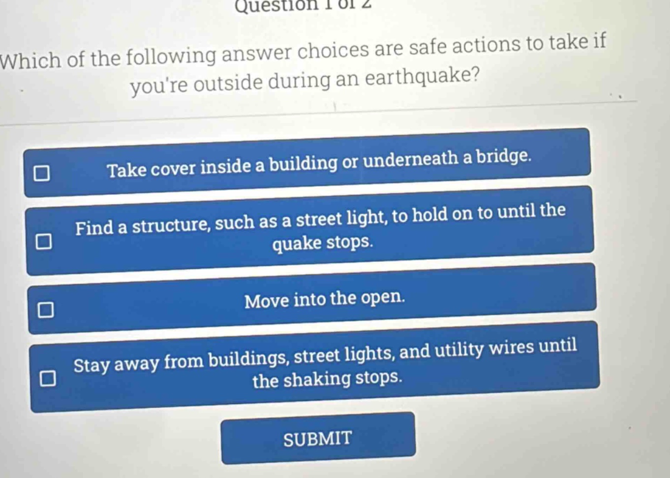 question 1 of 2\nwhich of the following answer choices are safe actions to take if youre outside during an earthquake?\ntake cover inside a building or underneath a bridge.\nfind a structure, such as a street light, to hold on to until the quake stops.\nmove into the open.\nstay away from buildings, street lights, and utility wires until the shaking stops.\nsubmit