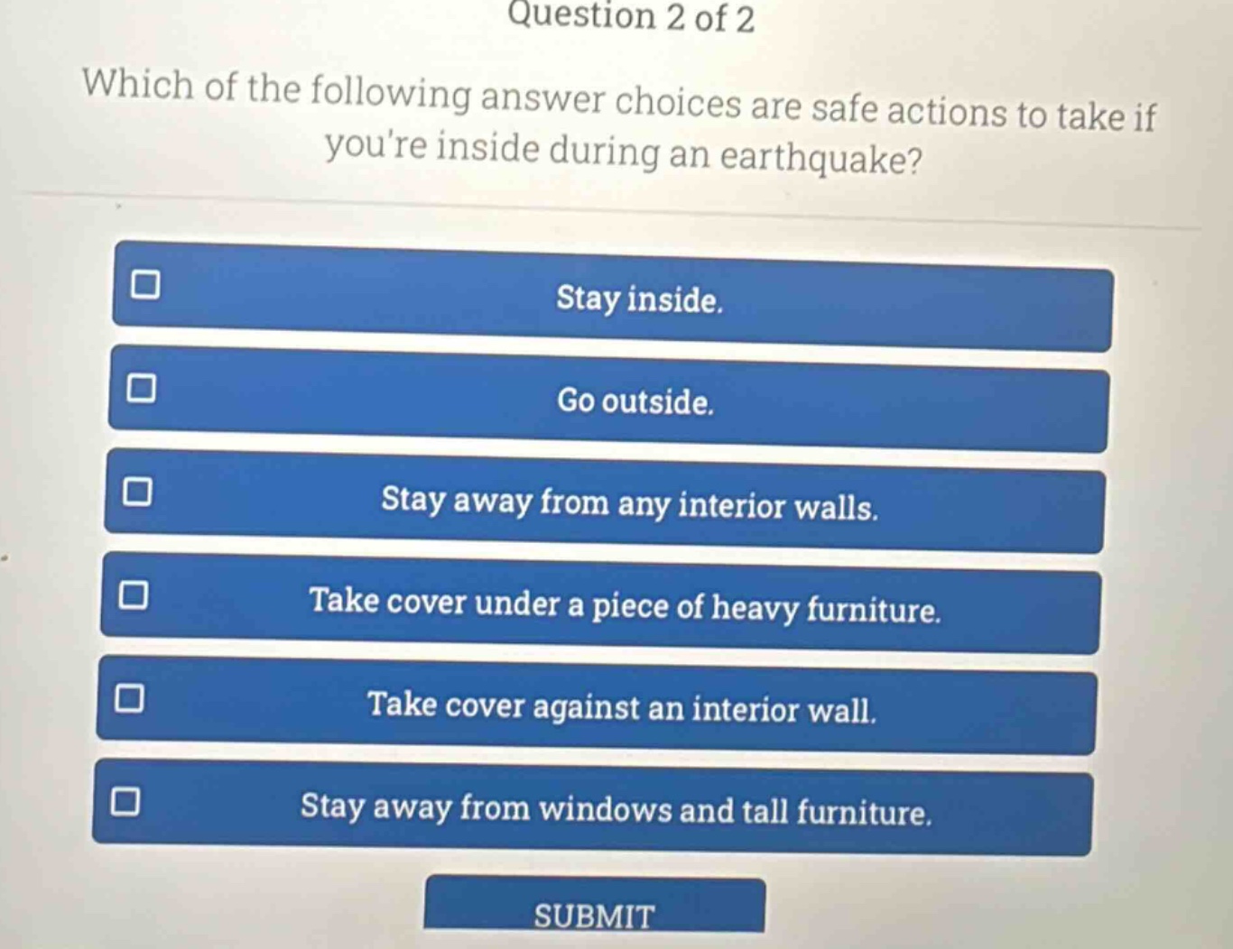 question 2 of 2\nwhich of the following answer choices are safe actions to take if youre inside during an earthquake?\nstay inside.\ngo outside.\nstay away from any interior walls.\ntake cover under a piece of heavy furniture.\ntake cover against an interior wall.\nstay away from windows and tall furniture.\nsubmit