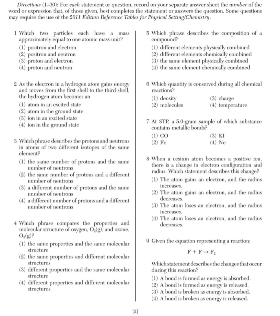 directions (1 - 30): for each statement or question, record on your separate answer sheet the number of the word or expression that, of those given, best completes the statement or answers the question. some questions may require the use of the 2011 edition reference tables for physical setting/chemistry.\n1 which two particles each have a mass approximately equal to one atomic mass unit? (1) positron and electron (2) positron and neutron (3) proton and electron (4) proton and neutron\n2 as the electron in a hydrogen atom gains energy and moves from the first shell to the third shell, the hydrogen atom becomes an (1) atom in an excited state (2) atom in the ground state (3) ion in an excited state (4) ion in the ground state\n3 which phrase describes the protons and neutrons in atoms of two different isotopes of the same element? (1) the same number of protons and the same number of neutrons (2) the same number of protons and a different number of neutrons (3) a different number of protons and the same number of neutrons (4) a different number of protons and a different number of neutrons\n4 which phrase compares the properties and molecular structure of oxygen, o₂(g), and ozone, o₃(g)? (1) the same properties and the same molecular structure (2) the same properties and different molecular structures (3) different properties and the same molecular structure (4) different properties and different molecular structures\n5 which phrase describes the composition of a compound? (1) different elements physically combined (2) different elements chemically combined (3) the same element physically combined (4) the same element chemically combined\n6 which quantity is conserved during all chemical reactions? (1) density (3) charge (2) molecules (4) temperature\n7 at stp, a 5.0 - gram sample of which substance contains metallic bonds? (1) co (3) ki (2) fe (4) ne\n8 when a cesium atom becomes a positive ion, there is a change in electron configuration and radius. which statement describes this change? (1) the atom gains an electron, and the radius increases. (2) the atom gains an electron, and the radius decreases. (3) the atom loses an electron, and the radius increases. (4) the atom loses an electron, and the radius decreases.\n9 given the equation representing a reaction: f + f → f₂ which statement describes the changes that occur during this reaction? (1) a bond is formed as energy is absorbed. (2) a bond is formed as energy is released. (3) a bond is broken as energy is absorbed. (4) a bond is broken as energy is released.