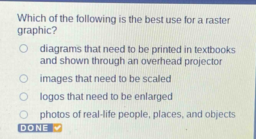 which of the following is the best use for a raster graphic?\ndiagrams that need to be printed in textbooks and shown through an overhead projector\nimages that need to be scaled\nlogos that need to be enlarged\nphotos of real - life people, places, and objects