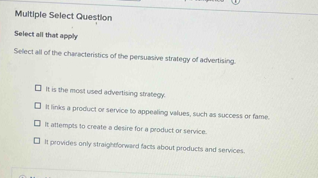 multiple select question\nselect all that apply\nselect all of the characteristics of the persuasive strategy of advertising.\n□ it is the most used advertising strategy.\n□ it links a product or service to appealing values, such as success or fame.\n□ it attempts to create a desire for a product or service.\n□ it provides only straightforward facts about products and services.