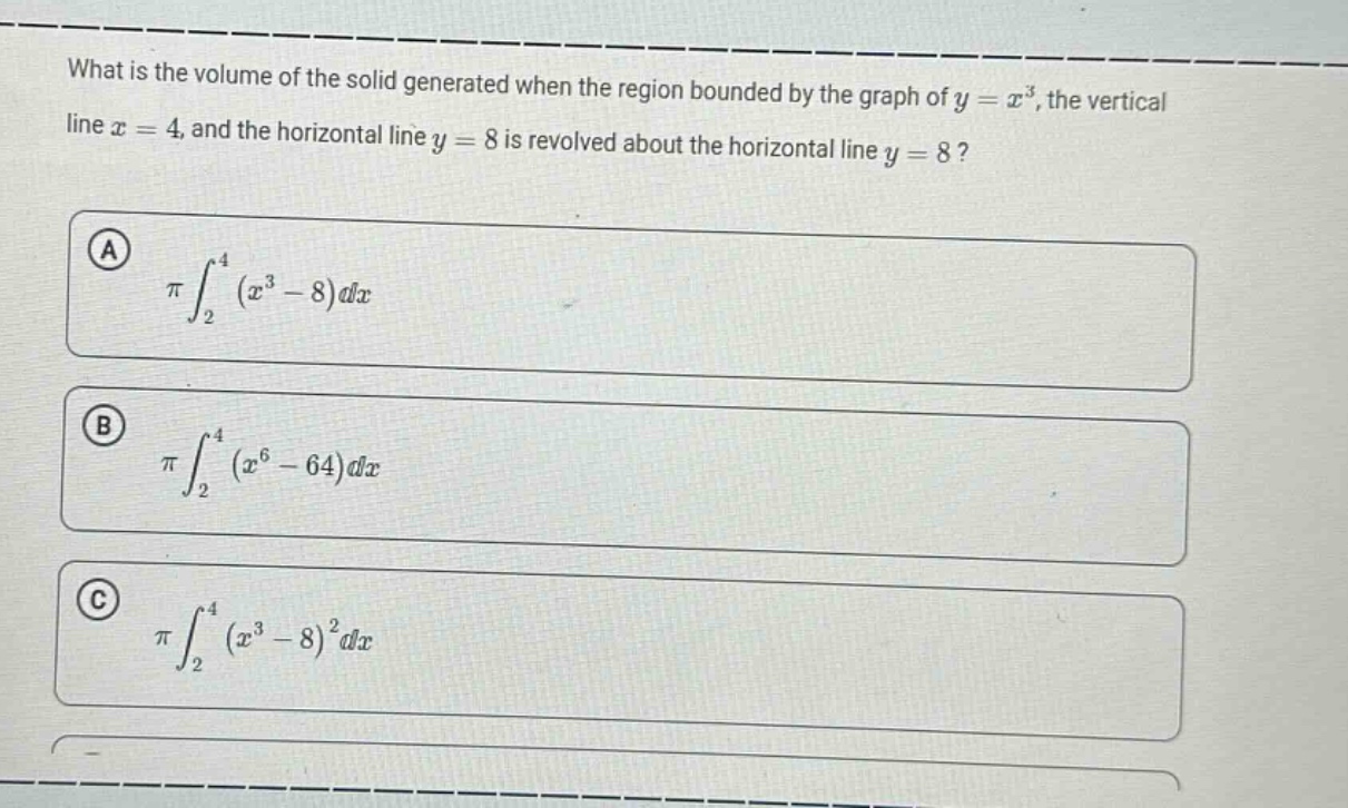 what is the volume of the solid generated when the region bounded by the graph of $y = x^{3}$, the vertical line $x = 4$, and the horizontal line $y = 8$ is revolved about the horizontal line $y = 8$?\n\na $piint_{2}^{4}(x^{3}-8)dx$\n\nb $piint_{2}^{4}(x^{6}-64)dx$\n\nc $piint_{2}^{4}(x^{3}-8)^{2}dx$