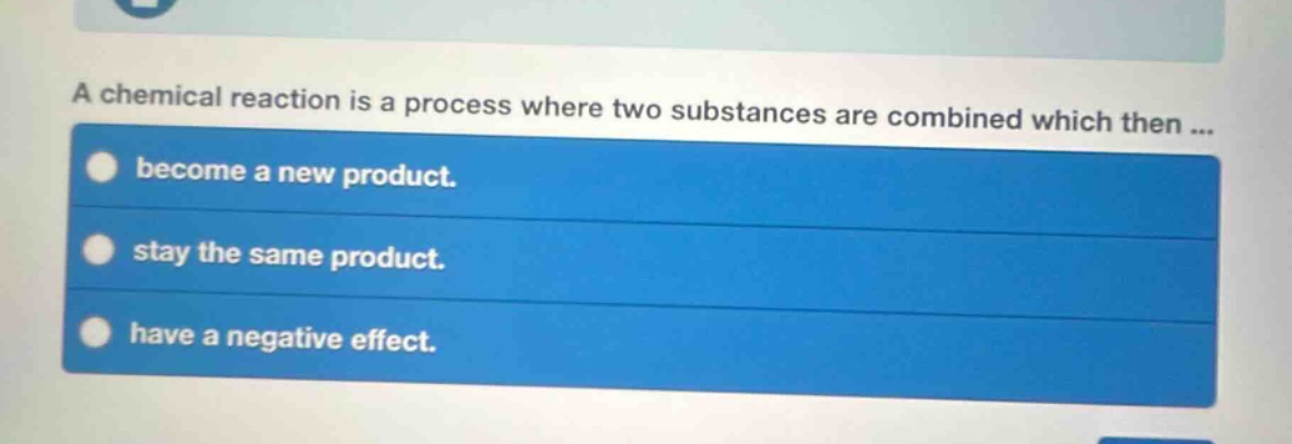 a chemical reaction is a process where two substances are combined which then ... become a new product. stay the same product. have a negative effect.
