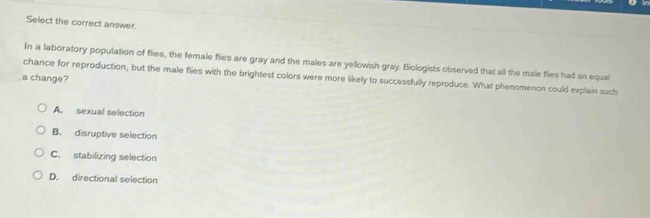 select the correct answer.\nin a laboratory population of flies, the female flies are gray and the males are yellowish - gray. biologists observed that all the male flies had an equal chance for reproduction, but the male flies with the brightest colors were more likely to successfully reproduce. what phenomenon could explain such a change?\na. sexual selection\nb. disruptive selection\nc. stabilizing selection\nd. directional selection