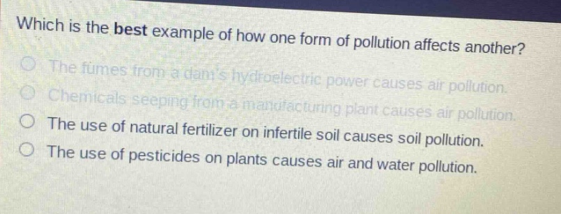 which is the best example of how one form of pollution affects another?\nthe fumes from a dams hydroelectric power causes air pollution.\nchemicals seeping from a manufacturing plant causes air pollution.\nthe use of natural fertilizer on infertile soil causes soil pollution.\nthe use of pesticides on plants causes air and water pollution.