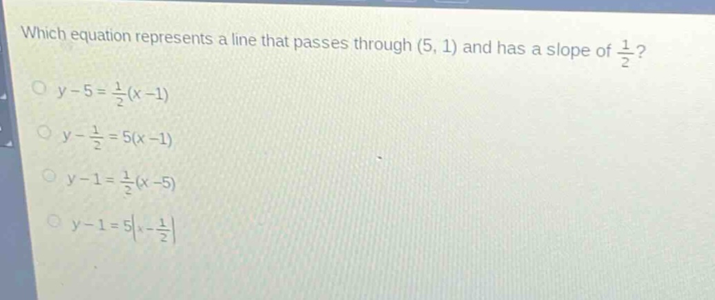 which equation represents a line that passes through (5, 1) and has a slope of $\frac{1}{2}$?\n$y - 5=\frac{1}{2}(x - 1)$\n$y-\frac{1}{2}=5(x - 1)$\n$y - 1=\frac{1}{2}(x - 5)$\n$y - 1=5|x-\frac{1}{2}|$