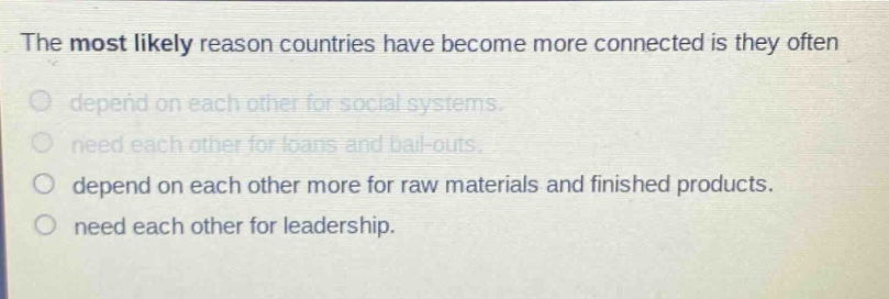 the most likely reason countries have become more connected is they often\ndepend on each other for social systems.\nneed each other for loans and bail - outs.\ndepend on each other more for raw materials and finished products.\nneed each other for leadership.