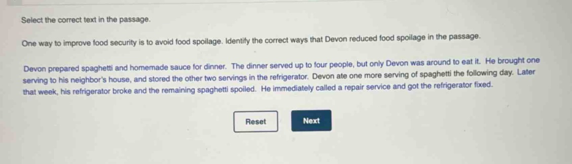select the correct text in the passage.\none way to improve food security is to avoid food spoilage. identify the correct ways that devon reduced food spoilage in the passage.\ndevon prepared spaghetti and homemade sauce for dinner. the dinner served up to four people, but only devon was around to eat it. he brought one serving to his neighbors house, and stored the other two servings in the refrigerator. devon ate one more serving of spaghetti the following day. later that week, his refrigerator broke and the remaining spaghetti spoiled. he immediately called a repair service and got the refrigerator fixed.