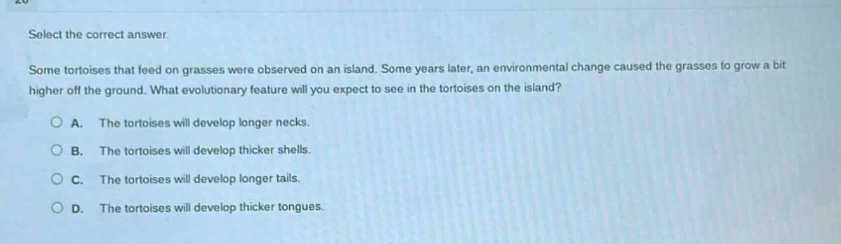 select the correct answer.\nsome tortoises that feed on grasses were observed on an island. some years later, an environmental change caused the grasses to grow a bit higher off the ground. what evolutionary feature will you expect to see in the tortoises on the island?\na. the tortoises will develop longer necks.\nb. the tortoises will develop thicker shells.\nc. the tortoises will develop longer tails.\nd. the tortoises will develop thicker tongues.