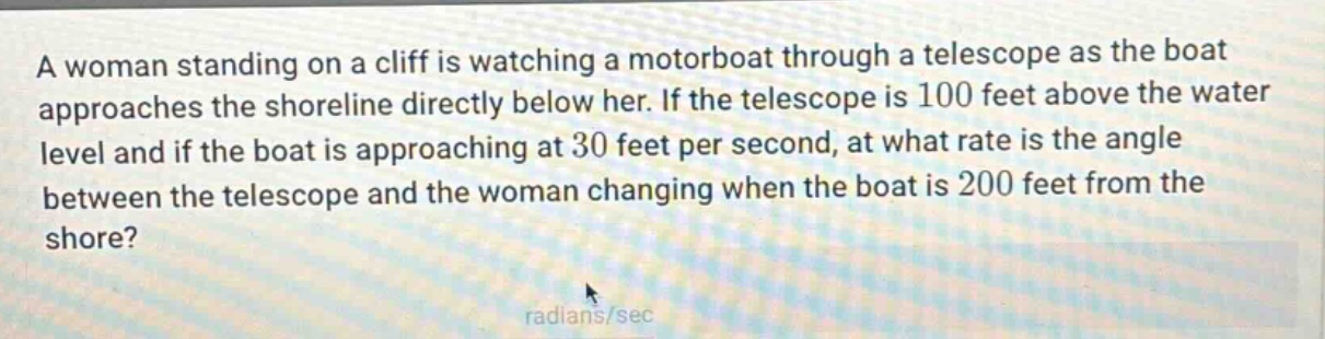 a woman standing on a cliff is watching a motorboat through a telescope as the boat approaches the shoreline directly below her. if the telescope is 100 feet above the water level and if the boat is approaching at 30 feet per second, at what rate is the angle between the telescope and the woman changing when the boat is 200 feet from the shore? radians/sec