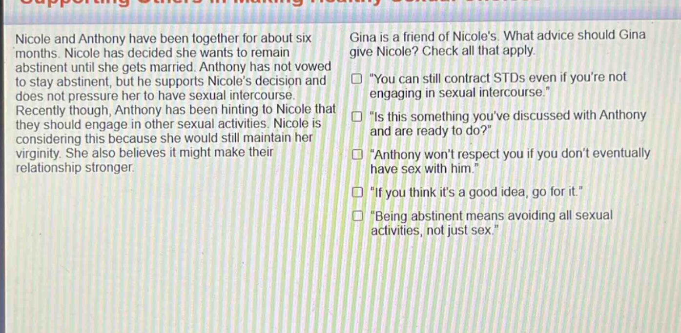 nicole and anthony have been together for about six months. nicole has decided she wants to remain abstinent until she gets married. anthony has not vowed to stay abstinent, but he supports nicoles decision and does not pressure her to have sexual intercourse. recently though, anthony has been hinting to nicole that they should engage in other sexual activities. nicole is considering this because she would still maintain her virginity. she also believes it might make their relationship stronger. gina is a friend of nicoles. what advice should gina give nicole? check all that apply. “you can still contract stds even if youre not engaging in sexual intercourse.” “is this something youve discussed with anthony and are ready to do?” “anthony wont respect you if you dont eventually have sex with him.” “if you think its a good idea, go for it.” “being abstinent means avoiding all sexual activities, not just sex.”