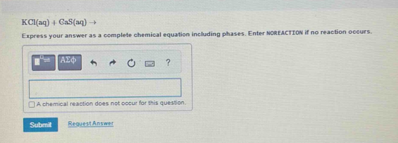 kcl(aq) + cas(aq) →\nexpress your answer as a complete chemical equation including phases. enter noreaction if no reaction occurs.\na chemical reaction does not occur for this question.