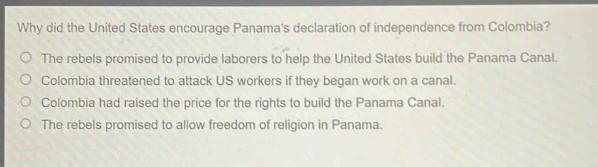 why did the united states encourage panamas declaration of independence from colombia?\nthe rebels promised to provide laborers to help the united states build the panama canal.\ncolombia threatened to attack us workers if they began work on a canal.\ncolombia had raised the price for the rights to build the panama canal.\nthe rebels promised to allow freedom of religion in panama.