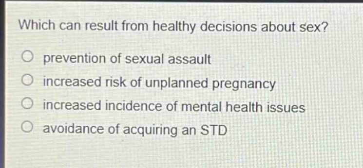 which can result from healthy decisions about sex?\nprevention of sexual assault\nincreased risk of unplanned pregnancy\nincreased incidence of mental health issues\navoidance of acquiring an std