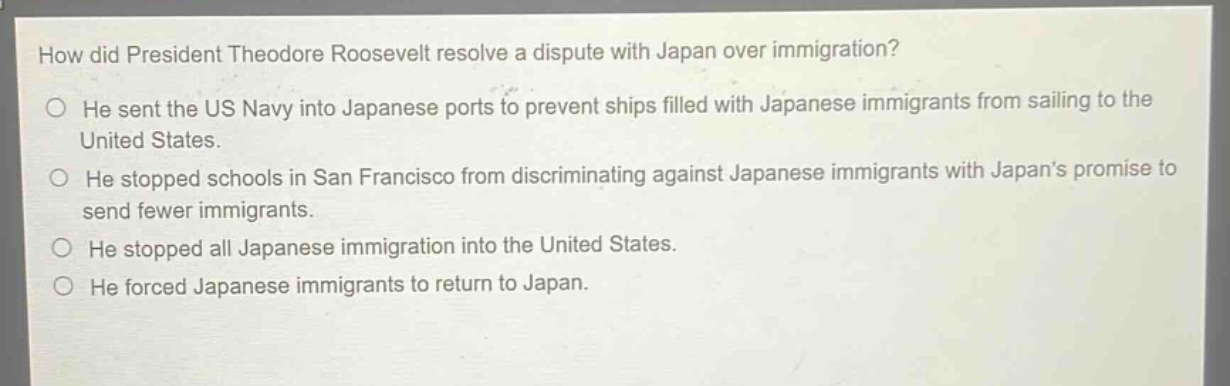 how did president theodore roosevelt resolve a dispute with japan over immigration?\nhe sent the us navy into japanese ports to prevent ships filled with japanese immigrants from sailing to the united states.\nhe stopped schools in san francisco from discriminating against japanese immigrants with japans promise to send fewer immigrants.\nhe stopped all japanese immigration into the united states.\nhe forced japanese immigrants to return to japan.